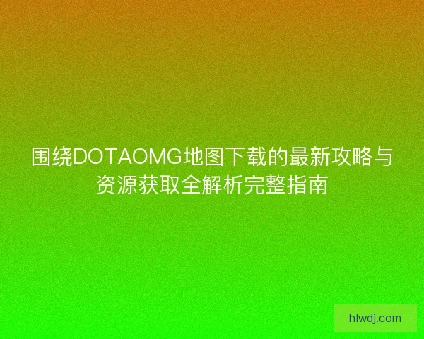 围绕DOTAOMG地图下载的最新攻略与资源获取全解析完整指南