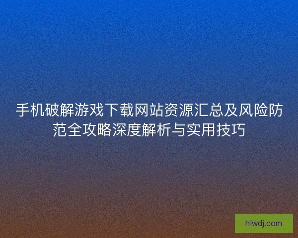 手机破解游戏下载网站资源汇总及风险防范全攻略深度解析与实用技巧