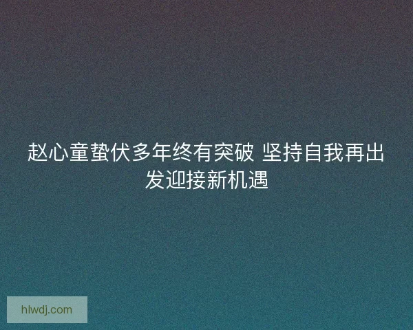 赵心童蛰伏多年终有突破 坚持自我再出发迎接新机遇