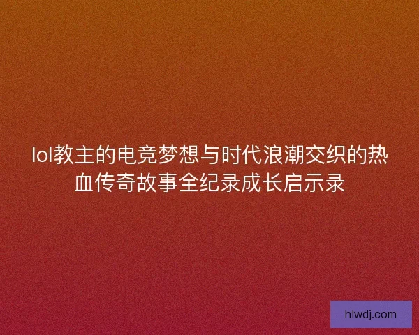 lol教主的电竞梦想与时代浪潮交织的热血传奇故事全纪录成长启示录