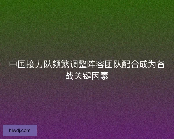 中国接力队频繁调整阵容团队配合成为备战关键因素