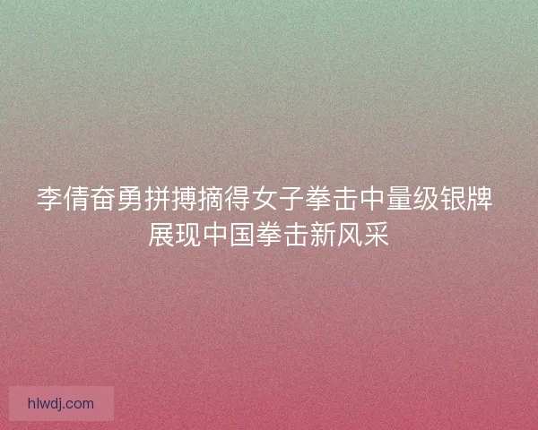 李倩奋勇拼搏摘得女子拳击中量级银牌 展现中国拳击新风采