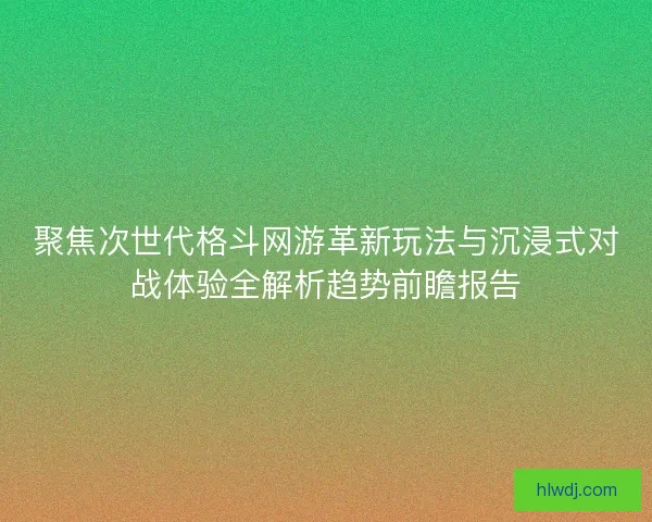 聚焦次世代格斗网游革新玩法与沉浸式对战体验全解析趋势前瞻报告
