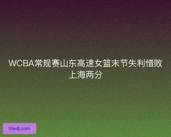 WCBA常规赛山东高速女篮末节失利惜败上海两分