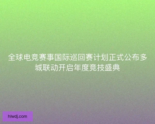 全球电竞赛事国际巡回赛计划正式公布多城联动开启年度竞技盛典